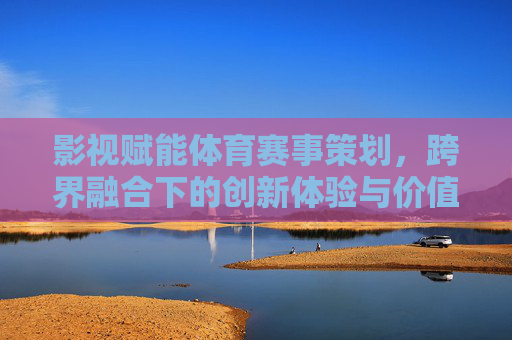 影视赋能体育赛事策划,跨界融合下的创新体验与价值重构,影视赋能体育赛事策划,跨界融合下的创新体验与价值重构 影视赋能体育赛事策划,跨界融合下的创新体验与价值重构,影视赋能体育赛事策划,跨界融合下的创新体验与价值重构