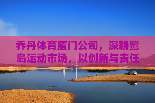 乔丹体育厦门公司,深耕鹭岛运动市场,以创新与责任书写品牌新篇,乔丹体育厦门公司深耕鹭岛运动市场 创新责任书写品牌新篇 乔丹体育厦门公司,深耕鹭岛运动市场,以创新与责任书写品牌新篇,乔丹体育厦门公司深耕鹭岛运动市场 创新责任书写品牌新篇