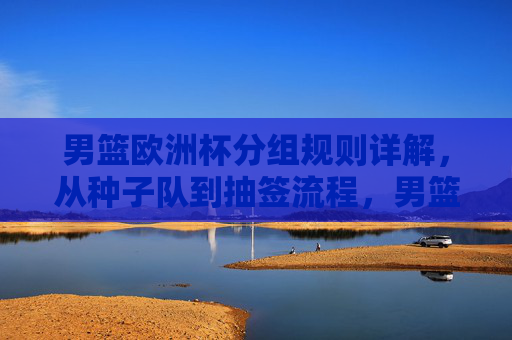 男篮欧洲杯分组规则详解,从种子队到抽签流程,男篮欧洲杯分组规则详解,从种子队到抽签流程 男篮欧洲杯分组规则详解,从种子队到抽签流程,男篮欧洲杯分组规则详解,从种子队到抽签流程