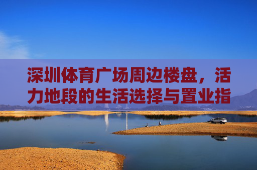深圳体育广场周边楼盘,活力地段的生活选择与置业指南,深圳体育广场周边楼盘,活力地段置业生活指南 深圳体育广场周边楼盘,活力地段的生活选择与置业指南,深圳体育广场周边楼盘,活力地段置业生活指南