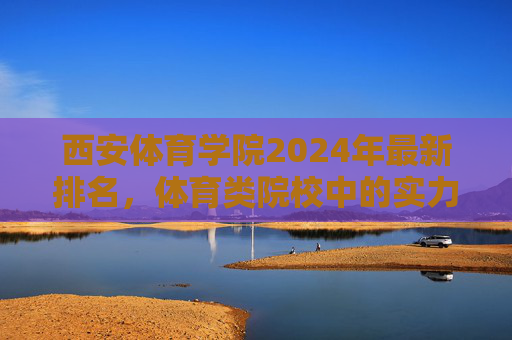 西安体育学院2024年最新排名,体育类院校中的实力与定位解析,西安体育学院2024年最新排名,体育类院校实力与定位解析 西安体育学院2024年最新排名,体育类院校中的实力与定位解析,西安体育学院2024年最新排名,体育类院校实力与定位解析