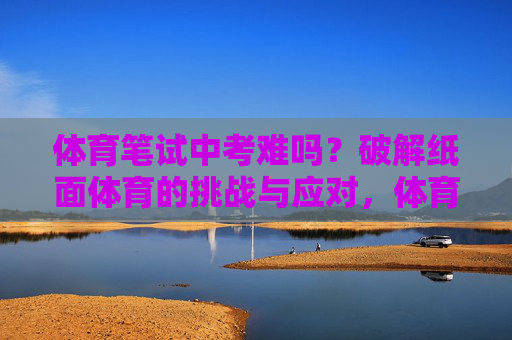 体育笔试中考难吗？破解纸面体育的挑战与应对，体育笔试中考，挑战与应对之道