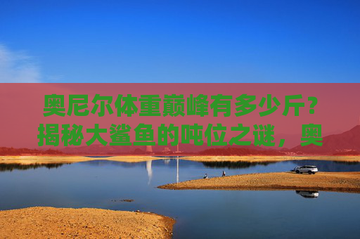 奥尼尔体重巅峰有多少斤？揭秘大鲨鱼的吨位之谜，奥尼尔巅峰体重多少斤？揭秘大鲨鱼吨位之谜