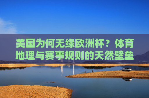 美国为何无缘欧洲杯?体育地理与赛事规则的天然壁垒,美国无缘欧洲杯,体育地理与赛事规则的天然壁垒 美国为何无缘欧洲杯?体育地理与赛事规则的天然壁垒,美国无缘欧洲杯,体育地理与赛事规则的天然壁垒