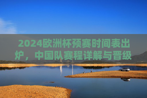 2024欧洲杯预赛时间表出炉,中国队赛程详解与晋级之路,2024欧洲杯预赛,中国队赛程与晋级之路详解 2024欧洲杯预赛时间表出炉,中国队赛程详解与晋级之路,2024欧洲杯预赛,中国队赛程与晋级之路详解