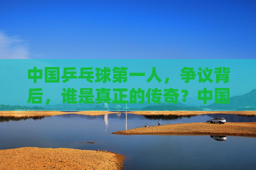 中国乒乓球第一人,争议背后,谁是真正的传奇?中国乒乓第一人争议,谁是真正传奇? 中国乒乓球第一人,争议背后,谁是真正的传奇?中国乒乓第一人争议,谁是真正传奇?