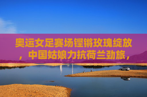 奥运女足赛场铿锵玫瑰绽放，中国姑娘力抗荷兰劲旅，书写热血篇章，奥运女足铿锵玫瑰力抗荷兰劲旅，书写热血篇章