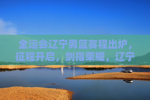 全运会辽宁男篮赛程出炉，征程开启，剑指荣耀，辽宁男篮全运会赛程出炉，征程开启剑指荣耀
