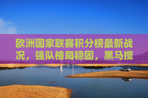 欧洲国家联赛积分榜最新战况，强队格局稳固，黑马搅局升级悬念，欧国联积分榜最新，强队格局稳固，黑马搅局悬念升级