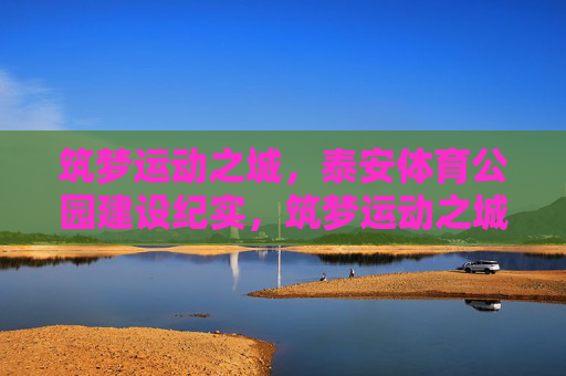 筑梦运动之城,泰安体育公园建设纪实,筑梦运动之城,泰安体育公园建设纪实 筑梦运动之城,泰安体育公园建设纪实,筑梦运动之城,泰安体育公园建设纪实
