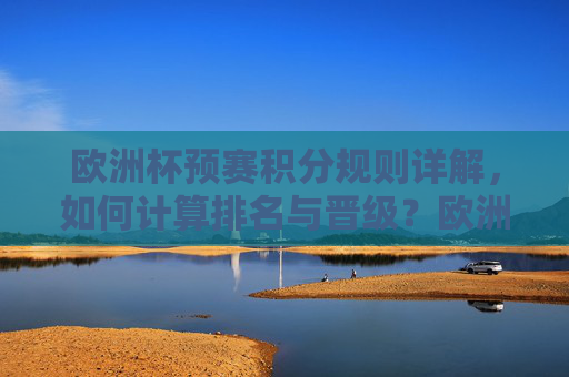 欧洲杯预赛积分规则详解，如何计算排名与晋级？欧洲杯预赛积分规则与排名晋级详解