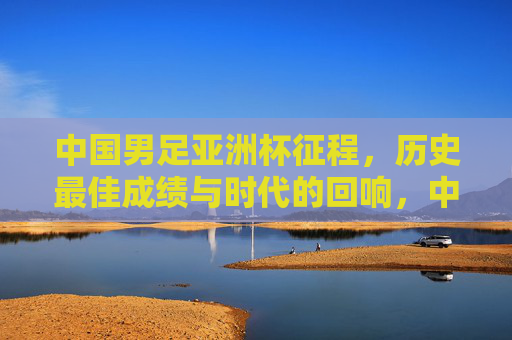 中国男足亚洲杯征程,历史最佳成绩与时代的回响,中国男足亚洲杯征程,历史最佳成绩的时代回响 中国男足亚洲杯征程,历史最佳成绩与时代的回响,中国男足亚洲杯征程,历史最佳成绩的时代回响
