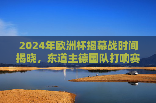 2024年欧洲杯揭幕战时间揭晓,东道主德国队打响赛事首枪,2024年欧洲杯揭幕战时间揭晓,东道主德国队打响赛事首枪 2024年欧洲杯揭幕战时间揭晓,东道主德国队打响赛事首枪,2024年欧洲杯揭幕战时间揭晓,东道主德国队打响赛事首枪