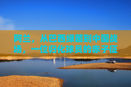 阿兰,从巴西绿茵到中国战场,一位归化球员的赤子征程 阿兰,从巴西绿茵到中国战场,一位归化球员的赤子征程