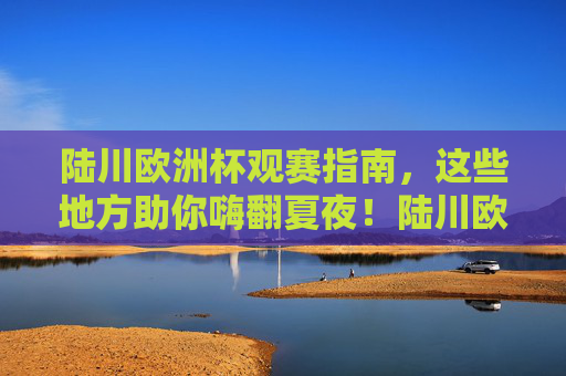 陆川欧洲杯观赛指南,这些地方助你嗨翻夏夜!陆川欧洲杯观赛指南,夏夜嗨看球攻略 陆川欧洲杯观赛指南,这些地方助你嗨翻夏夜!陆川欧洲杯观赛指南,夏夜嗨看球攻略