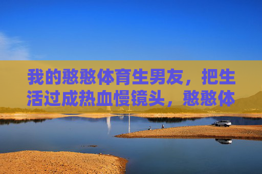 我的憨憨体育生男友,把生活过成热血慢镜头,憨憨体育生的热血慢镜头 我的憨憨体育生男友,把生活过成热血慢镜头,憨憨体育生的热血慢镜头
