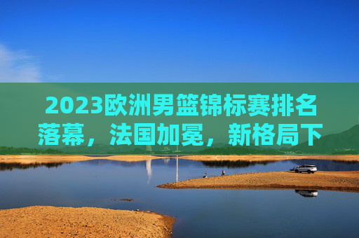 2023欧洲男篮锦标赛排名落幕，法国加冕，新格局下的欧洲篮球力量重估，2023欧锦赛落幕法国加冕 欧洲篮球力量格局重估