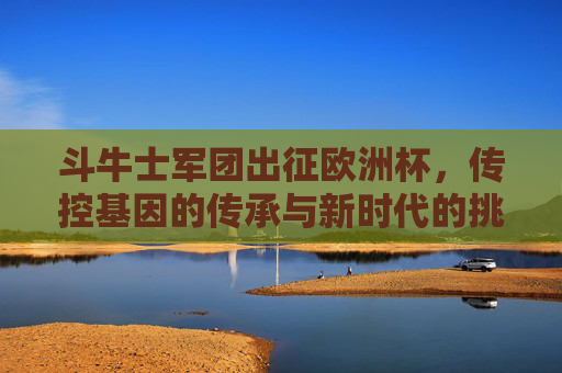 斗牛士军团出征欧洲杯,传控基因的传承与新时代的挑战,斗牛士军团出征欧洲杯,传控基因的传承与新时代挑战 斗牛士军团出征欧洲杯,传控基因的传承与新时代的挑战,斗牛士军团出征欧洲杯,传控基因的传承与新时代挑战