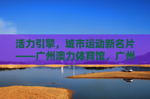活力引擎,城市运动新名片——广州澳力体育馆,广州澳力体育馆,活力引擎,城市运动新名片 活力引擎,城市运动新名片——广州澳力体育馆,广州澳力体育馆,活力引擎,城市运动新名片