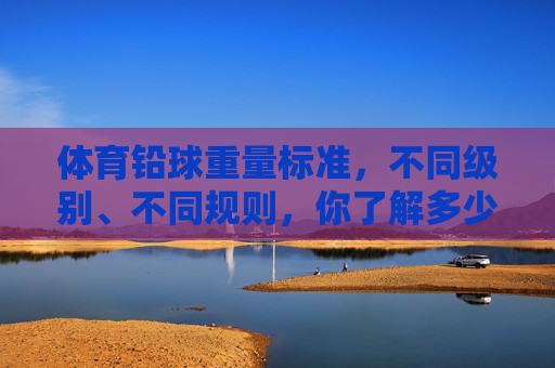 体育铅球重量标准,不同级别、不同规则,你了解多少?体育铅球重量标准,不同级别、规则,你了解多少? 体育铅球重量标准,不同级别、不同规则,你了解多少?体育铅球重量标准,不同级别、规则,你了解多少?