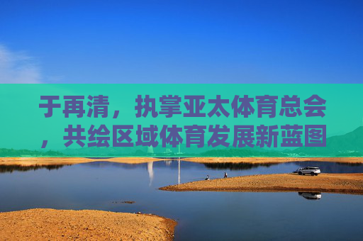 于再清,执掌亚太体育总会,共绘区域体育发展新蓝图,于再清执掌亚太体育总会 共绘区域体育发展新蓝图 于再清,执掌亚太体育总会,共绘区域体育发展新蓝图,于再清执掌亚太体育总会 共绘区域体育发展新蓝图