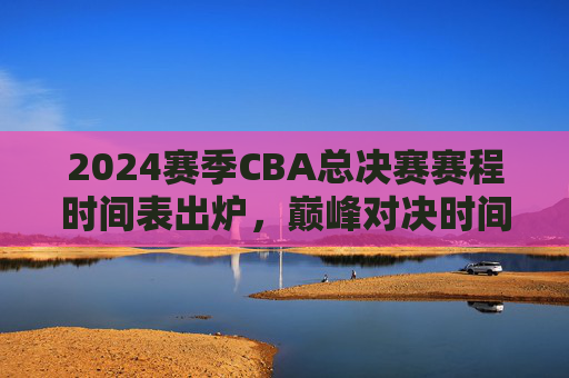 2024赛季CBA总决赛赛程时间表出炉,巅峰对决时间表全解析,主客场优势解读,2024赛季CBA总决赛赛程时间表出炉,巅峰对决与主客场优势全解析 2024赛季CBA总决赛赛程时间表出炉,巅峰对决时间表全解析,主客场优势解读,2024赛季CBA总决赛赛程时间表出炉,巅峰对决与主客场优势全解析