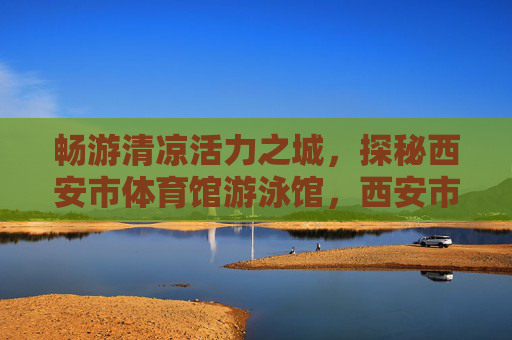 畅游清凉活力之城,探秘西安市体育馆游泳馆,西安市体育馆游泳馆,畅游清凉活力探秘 畅游清凉活力之城,探秘西安市体育馆游泳馆,西安市体育馆游泳馆,畅游清凉活力探秘