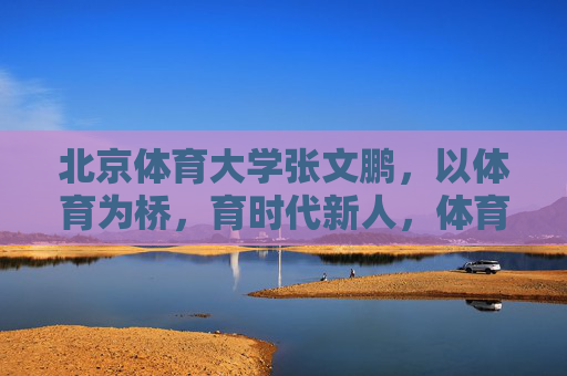 北京体育大学张文鹏,以体育为桥,育时代新人,体育为桥育时代新人 北京体育大学张文鹏,以体育为桥,育时代新人,体育为桥育时代新人