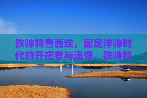铁帅特鲁西埃,国足洋帅时代的开拓者与遗憾,铁帅特鲁西埃,国足洋帅时代的开拓者与遗憾 铁帅特鲁西埃,国足洋帅时代的开拓者与遗憾,铁帅特鲁西埃,国足洋帅时代的开拓者与遗憾