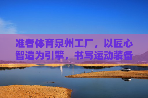 准者体育泉州工厂，以匠心智造为引擎，书写运动装备产业新篇章，匠心智造为引擎，准者体育泉州工厂书写运动装备产业新篇章