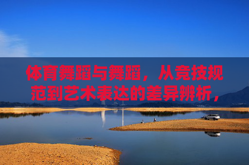 体育舞蹈与舞蹈,从竞技规范到艺术表达的差异辨析,体育舞蹈与舞蹈的竞技规范到艺术表达差异辨析 体育舞蹈与舞蹈,从竞技规范到艺术表达的差异辨析,体育舞蹈与舞蹈的竞技规范到艺术表达差异辨析