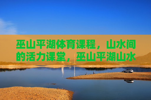 巫山平湖体育课程,山水间的活力课堂,巫山平湖山水活力体育课 巫山平湖体育课程,山水间的活力课堂,巫山平湖山水活力体育课