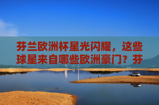 芬兰欧洲杯星光闪耀,这些球星来自哪些欧洲豪门?芬兰欧洲杯星光闪耀,球星来自哪些欧洲豪门? 芬兰欧洲杯星光闪耀,这些球星来自哪些欧洲豪门?芬兰欧洲杯星光闪耀,球星来自哪些欧洲豪门?
