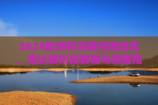 2024欧洲杯决赛时间全览，淘汰赛阶段赛程与观赛指南，2024欧洲杯淘汰赛赛程、决赛时间全览与观赛指南