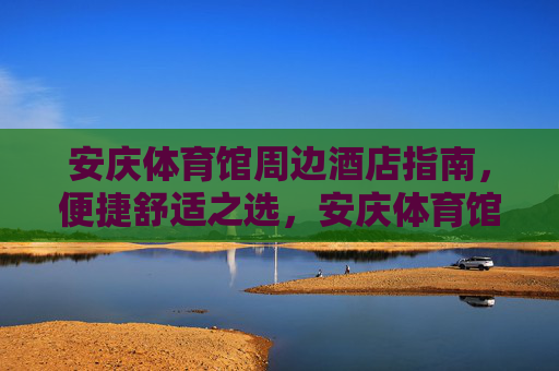 安庆体育馆周边酒店指南，便捷舒适之选，安庆体育馆周边便捷舒适酒店指南