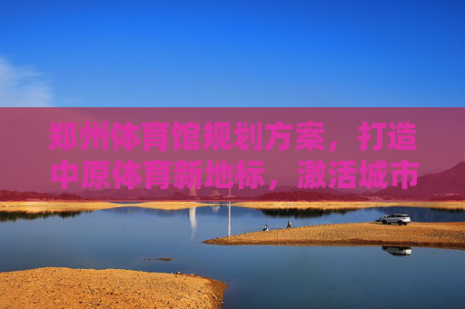 郑州体育馆规划方案,打造中原体育新地标,激活城市文体新动能,郑州体育馆规划,打造中原体育新地标 激活城市文体新动能 郑州体育馆规划方案,打造中原体育新地标,激活城市文体新动能,郑州体育馆规划,打造中原体育新地标 激活城市文体新动能