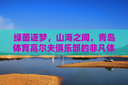 绿茵逐梦,山海之间,青岛体育高尔夫俱乐部的非凡体验,绿茵逐梦山海间,青岛体育高尔夫非凡体验 绿茵逐梦,山海之间,青岛体育高尔夫俱乐部的非凡体验,绿茵逐梦山海间,青岛体育高尔夫非凡体验