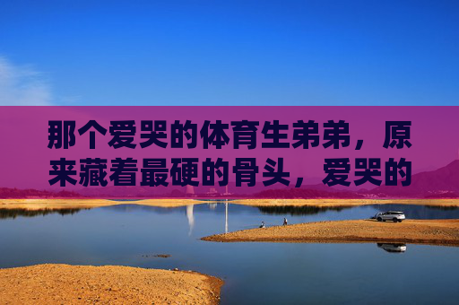 那个爱哭的体育生弟弟,原来藏着最硬的骨头,爱哭的体育生弟弟,原来藏着最硬的骨头 那个爱哭的体育生弟弟,原来藏着最硬的骨头,爱哭的体育生弟弟,原来藏着最硬的骨头