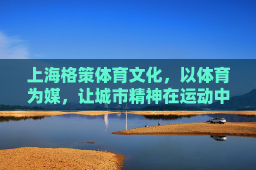 上海格策体育文化,以体育为媒,让城市精神在运动中生长,体育为媒,城市精神在运动中生长 上海格策体育文化,以体育为媒,让城市精神在运动中生长,体育为媒,城市精神在运动中生长
