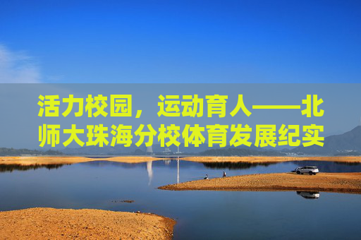 活力校园,运动育人——北师大珠海分校体育发展纪实,活力校园运动育人,北师大珠海分校体育发展纪实 活力校园,运动育人——北师大珠海分校体育发展纪实,活力校园运动育人,北师大珠海分校体育发展纪实