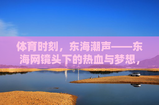 体育时刻,东海潮声——东海网镜头下的热血与梦想,东海潮声,体育镜头下的热血与梦想 体育时刻,东海潮声——东海网镜头下的热血与梦想,东海潮声,体育镜头下的热血与梦想