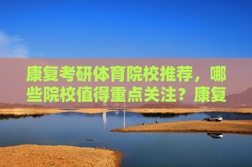 康复考研体育院校推荐,哪些院校值得重点关注?康复考研体育院校推荐,值得重点关注院校 康复考研体育院校推荐,哪些院校值得重点关注?康复考研体育院校推荐,值得重点关注院校