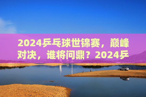 2024乒乓球世锦赛,巅峰对决,谁将问鼎?2024乒乓球世锦赛,巅峰对决,谁将问鼎? 2024乒乓球世锦赛,巅峰对决,谁将问鼎?2024乒乓球世锦赛,巅峰对决,谁将问鼎?
