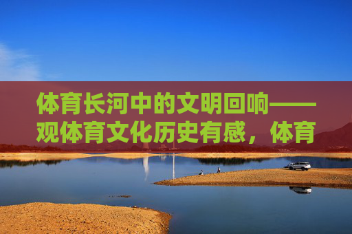 体育长河中的文明回响——观体育文化历史有感,体育长河中的文明回响 体育长河中的文明回响——观体育文化历史有感,体育长河中的文明回响