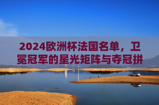 2024欧洲杯法国名单,卫冕冠军的星光矩阵与夺冠拼图,2024欧洲杯法国名单,卫冕冠军星光矩阵与夺冠拼图 2024欧洲杯法国名单,卫冕冠军的星光矩阵与夺冠拼图,2024欧洲杯法国名单,卫冕冠军星光矩阵与夺冠拼图
