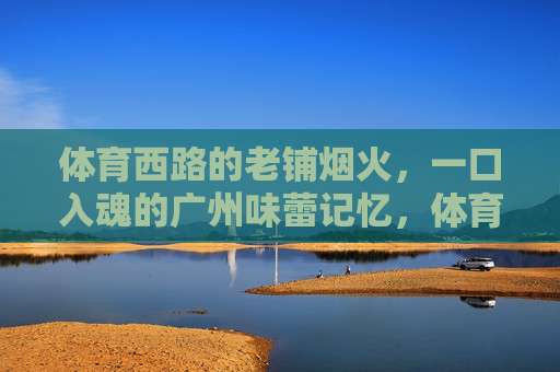 体育西路的老铺烟火,一口入魂的广州味蕾记忆,体育西路老铺烟火,广州味蕾一口入魂 体育西路的老铺烟火,一口入魂的广州味蕾记忆,体育西路老铺烟火,广州味蕾一口入魂