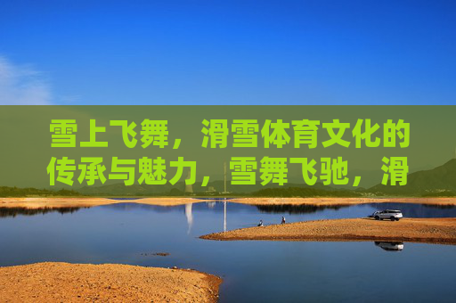 雪上飞舞,滑雪体育文化的传承与魅力,雪舞飞驰,滑雪体育文化的传承与魅力 雪上飞舞,滑雪体育文化的传承与魅力,雪舞飞驰,滑雪体育文化的传承与魅力