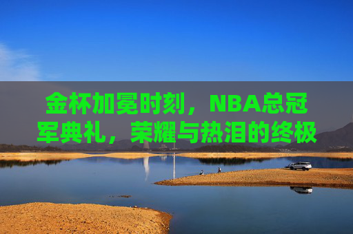 金杯加冕时刻,NBA总冠军典礼,荣耀与热泪的终极交响,金杯加冕,NBA总冠军荣耀与热泪的终极交响 金杯加冕时刻,NBA总冠军典礼,荣耀与热泪的终极交响,金杯加冕,NBA总冠军荣耀与热泪的终极交响