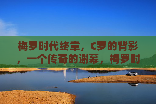 梅罗时代终章,C罗的背影,一个传奇的谢幕,梅罗时代终章,C罗背影,传奇谢幕 梅罗时代终章,C罗的背影,一个传奇的谢幕,梅罗时代终章,C罗背影,传奇谢幕