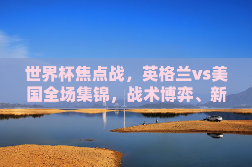 世界杯焦点战,英格兰vs美国全场集锦,战术博弈、新星闪耀与悬念迭起,世界杯焦点战,英格兰vs美国全场集锦,战术博弈、新星闪耀悬念迭起 世界杯焦点战,英格兰vs美国全场集锦,战术博弈、新星闪耀与悬念迭起,世界杯焦点战,英格兰vs美国全场集锦,战术博弈、新星闪耀悬念迭起